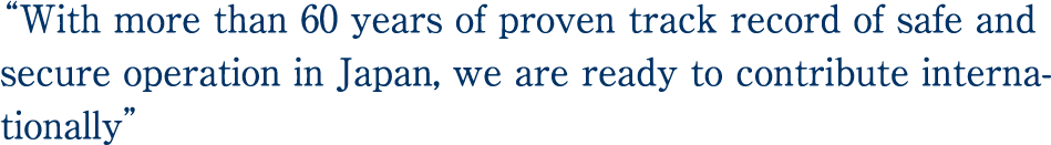“With more than 60 years of proven track record of safe and secure operation in Japan, we are ready to contribute internationally.”