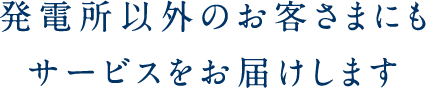 発電所以外のお客さまにも サービスをお届けします