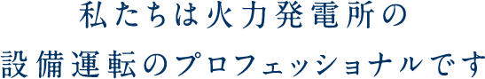 私たちは火力発電設備の運転・運営管理のプロフェッショナルです